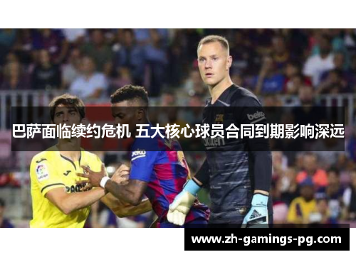 巴萨面临续约危机 五大核心球员合同到期影响深远 巴萨面临续约危机 五大核心球员合同到期影响深远