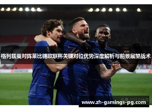 格列兹曼对阵莱比锡欧联杯关键对位优势深度解析与前景展望战术