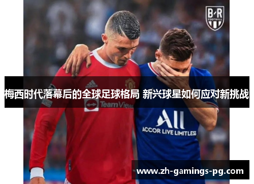 梅西时代落幕后的全球足球格局 新兴球星如何应对新挑战