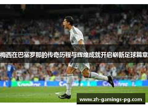 梅西在巴塞罗那的传奇历程与辉煌成就开启崭新足球篇章