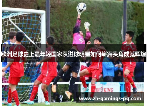 欧洲足球史上最年轻国家队进球明星如何崭露头角成就辉煌 欧洲足球史上最年轻国家队进球明星如何崭露头角成就辉煌