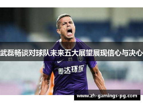 武磊畅谈对球队未来五大展望展现信心与决心 武磊畅谈对球队未来五大展望展现信心与决心