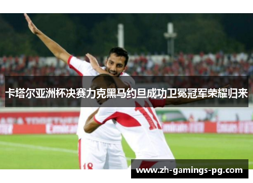 卡塔尔亚洲杯决赛力克黑马约旦成功卫冕冠军荣耀归来 卡塔尔亚洲杯决赛力克黑马约旦成功卫冕冠军荣耀归来