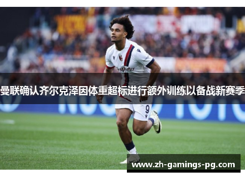 曼联确认齐尔克泽因体重超标进行额外训练以备战新赛季 曼联确认齐尔克泽因体重超标进行额外训练以备战新赛季