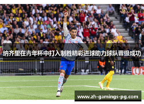 纳齐里在青年杯中打入制胜精彩进球助力球队晋级成功