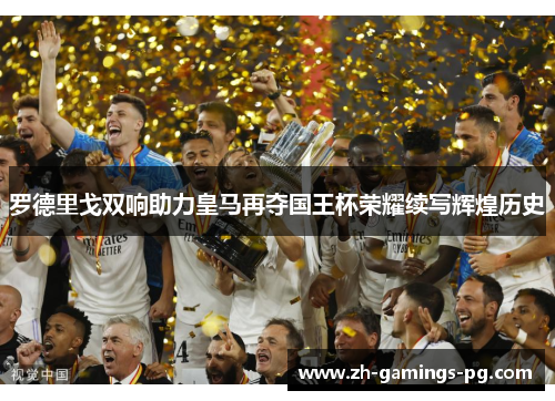 罗德里戈双响助力皇马再夺国王杯荣耀续写辉煌历史
