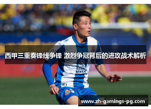 西甲三重奏锋线争锋 激烈争冠背后的进攻战术解析