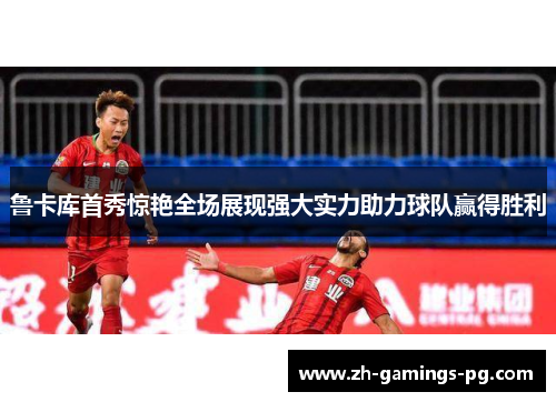 鲁卡库首秀惊艳全场展现强大实力助力球队赢得胜利