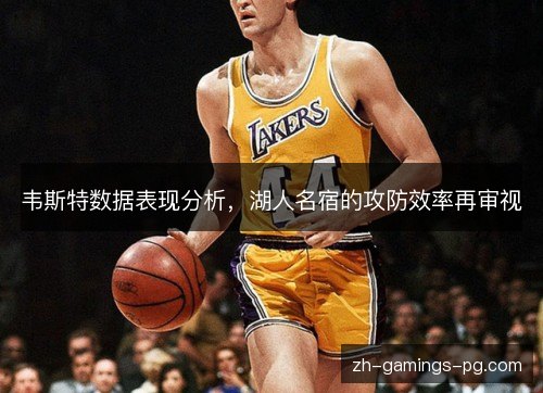 韦斯特数据表现分析,湖人名宿的攻防效率再审视 韦斯特数据表现分析,湖人名宿的攻防效率再审视